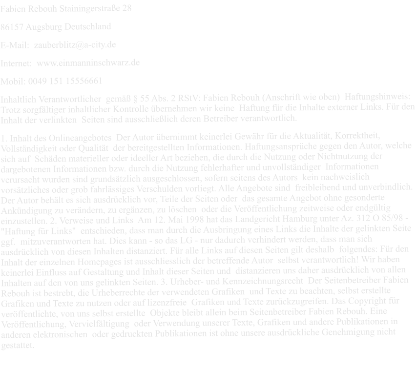 Fabien Rebouh Stainingerstraße 28  86157 Augsburg Deutschland  E-Mail:  zauberblitz@a-city.de  Internet:  www.einmanninschwarz.de  Mobil: 0049 151 15556661  Inhaltlich Verantwortlicher  gemäß § 55 Abs. 2 RStV: Fabien Rebouh (Anschrift wie oben)  Haftungshinweis:  Trotz sorgfältiger inhaltlicher Kontrolle übernehmen wir keine  Haftung für die Inhalte externer Links. Für den Inhalt der verlinkten  Seiten sind ausschließlich deren Betreiber verantwortlich.  1. Inhalt des Onlineangebotes  Der Autor übernimmt keinerlei Gewähr für die Aktualität, Korrektheit, Vollständigkeit oder Qualität  der bereitgestellten Informationen. Haftungsansprüche gegen den Autor, welche sich auf  Schäden materieller oder ideeller Art beziehen, die durch die Nutzung oder Nichtnutzung der  dargebotenen Informationen bzw. durch die Nutzung fehlerhafter und unvollständiger  Informationen verursacht wurden sind grundsätzlich ausgeschlossen, sofern seitens des Autors  kein nachweislich vorsätzliches oder grob fahrlässiges Verschulden vorliegt. Alle Angebote sind  freibleibend und unverbindlich. Der Autor behält es sich ausdrücklich vor, Teile der Seiten oder  das gesamte Angebot ohne gesonderte Ankündigung zu verändern, zu ergänzen, zu löschen  oder die Veröffentlichung zeitweise oder endgültig einzustellen. 2. Verweise und Links  Am 12. Mai 1998 hat das Landgericht Hamburg unter Az. 312 O 85/98 - "Haftung für Links"  entschieden, dass man durch die Ausbringung eines Links die Inhalte der gelinkten Seite ggf.  mitzuverantworten hat. Dies kann - so das LG - nur dadurch verhindert werden, dass man sich  ausdrücklich von diesen Inhalten distanziert. Für alle Links auf diesen Seiten gilt deshalb  folgendes: Für den Inhalt der einzelnen Homepages ist ausschliesslich der betreffende Autor  selbst verantwortlich! Wir haben keinerlei Einfluss auf Gestaltung und Inhalt dieser Seiten und  distanzieren uns daher ausdrücklich von allen Inhalten auf den von uns gelinkten Seiten. 3. Urheber- und Kennzeichnungsrecht  Der Seitenbetreiber Fabien Rebouh ist bestrebt, die Urheberrechte der verwendeten Grafiken  und Texte zu beachten, selbst erstellte Grafiken und Texte zu nutzen oder auf lizenzfreie  Grafiken und Texte zurückzugreifen. Das Copyright für veröffentlichte, von uns selbst erstellte  Objekte bleibt allein beim Seitenbetreiber Fabien Rebouh. Eine Veröffentlichung, Vervielfältigung  oder Verwendung unserer Texte, Grafiken und andere Publikationen in anderen elektronischen  oder gedruckten Publikationen ist ohne unsere ausdrückliche Genehmigung nicht gestattet.