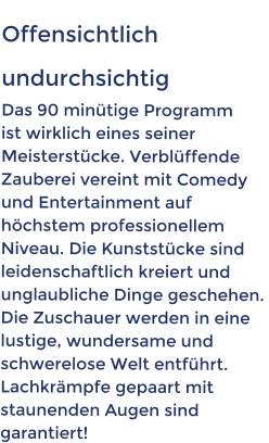 Offensichtlich   undurchsichtig   Das 90 minütige Programm  ist wirklich eines seiner  Meisterstücke. Verblüffende  Zauberei vereint mit Comedy  und Entertainment auf  höchstem professionellem  Niveau. Die Kunststücke sind  leidenschaftlich kreiert und  unglaubliche Dinge geschehen.  Die Zuschauer werden in eine  lustige, wundersame und  schwerelose Welt entführt.  Lachkrämpfe gepaart mit  staunenden Augen sind   garantiert!